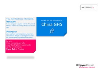 NEXTPAGE >




You may feel less interested,
                                                    You will also find information of
because
If your company is located outside of mainland
China, it will not be directly affected by Decree
591.
                                                    China GHS
However,
your suppliers, business partners, importers,
or customers likely to have obligations under
the Decree which may affect your business.

Be sure
those companies are fully
understanding their requirements
so that your business
Stays Out of Trouble




                                                                                        HelpyouKnowit
                                                                                          Driving Green Chemical
 