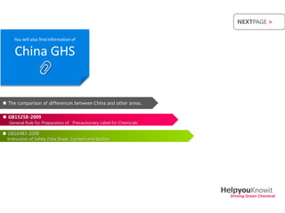 NEXTPAGE >


     You will also find information of


     China GHS


 The comparison of differences between China and other areas.

 GB15258-2009
  General Rule for Preparation of Precautionary Label for Chemicals

 GB16483-2008
  Instruction of Safety Data Sheet, Content and Section




                                                                      HelpyouKnowit
                                                                        Driving Green Chemical
 