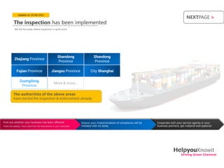Updates on 10 Feb 2012
                                                                                                                                                            NEXTPAGE >
           The inspection has been implemented
           We list the areas where inspection is quite strict.




                                                         Shandong                      Shandong
           Zhejiang Province
                                                          Province                      Province

             Fujian Province                       Jiangsu Province                  City Shanghai

                 Guangdong
                                                      More & more…
                  Province

          The authorities of the above areas
          have started the inspection & enforcement already




Find out whether your business has been affected                          •   Ensure your implementation of compliance will be   •   Cooperate with your service agents or your
Check the catalog | Have news from the local partner or your consultant       initiated with no delay                                business partners, get material well papered




                                                                                                                                                  HelpyouKnowit
                                                                                                                                                        Driving Green Chemical
 