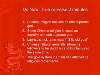 Do Now: True or False 2 minutes

1. Chinese religion focuses on one supreme
   god.
2. Some Chinese religion focuses on
   morality and one supreme god.
3. Lao-tzu’s nickname meant “Silly old goat”
4. Chinese religion generally allows its
   followers to be Buddhist and Confucius at
   the same time.
5. The govt system in China has affected its
   religious movements.
 
