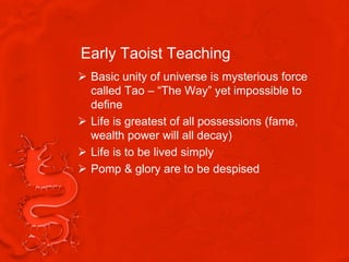 Early Taoist Teaching
 Basic unity of universe is mysterious force
  called Tao – “The Way” yet impossible to
  define
 Life is greatest of all possessions (fame,
  wealth power will all decay)
 Life is to be lived simply
 Pomp & glory are to be despised
 