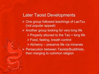 Later Taoist Developments
 One group followed teachings of LaoTzu
  (not popular appeal)
 Another group looking for very long life
    Properly attuned to the Tao = long life
    Food, fasting, breath control
    Alchemy – preserve life via minerals
 Persecution between Taoists/Buddhists,
  then merging to common religion
 