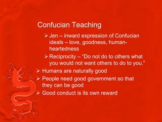 Confucian Teaching
    Jen – inward expression of Confucian
     ideals – love, goodness, human-
     heartedness
    Reciprocity – “Do not do to others what
     you would not want others to do to you.”
 Humans are naturally good
 People need good government so that
  they can be good
 Good conduct is its own reward
 