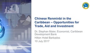 Chinese Renminbi in the
Caribbean – Opportunities for
Trade, Aid and Investment
Dr. Stephan Maier, Economist, Caribbean
Development Bank
Hilton Hotel Barbados
10 July 2017
 