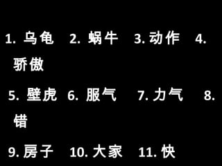 vocabulary


1. 乌龟   2. 蜗牛          3. 动作   4.
骄傲

5. 壁虎 6. 服气            7. 力气    8.
错

9. 房子   10. 大家         11. 快
 