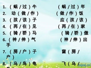 1. （蜗 / 过）牛   （蜗 / 过）年
2. 动（做 / 作）   （做 / 作）饭
3. （孩 / 该）子    应（孩 / 该）
4. （再 / 在）见   （再 / 在）家
5. （骑 / 骄）马    （骑 / 骄）傲
6. （神 / 伸）气    （神 / 伸）出
  手
7. （房 / 户）子    窗（房 /
  户）
8. （乌 / 鸟）龟    飞（乌 /
 