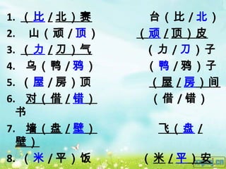 1. （比 / 北）赛    台（比 / 北）
2. 山（顽 / 顶）   （顽 / 顶）皮
3. （力 / 刀）气    （力 / 刀）子
4. 乌（鸭 / 鸦）    （鸭 / 鸦）子
5. （屋 / 房）顶    （屋 / 房）间
6. 对（借 / 错）    （借 / 错）
  书
7. 墙（盘 / 壁）     飞（盘 /
  壁）
8. （米 / 平）饭   （ 米 / 平）安
 
