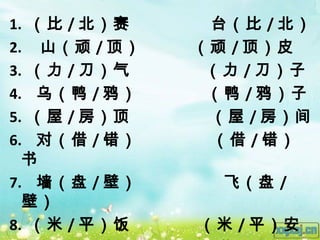 1. （比 / 北）赛    台（比 / 北）
2. 山（顽 / 顶）   （顽 / 顶）皮
3. （力 / 刀）气    （力 / 刀）子
4. 乌（鸭 / 鸦）    （鸭 / 鸦）子
5. （屋 / 房）顶    （屋 / 房）间
6. 对（借 / 错）    （借 / 错）
  书
7. 墙（盘 / 壁）     飞（盘 /
  壁）
8. （米 / 平）饭   （米 / 平）安
 