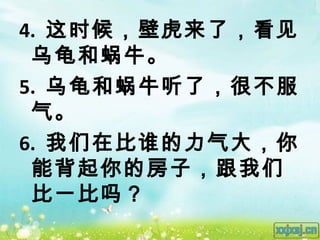 4. 这时候，壁虎来了，看见
 乌龟和蜗牛。
5. 乌龟和蜗牛听了，很不服
 气。
6. 我们在比谁的力气大，你
 能背起你的房子，跟我们
 比一比吗？
 