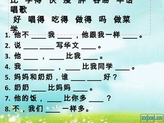 比 学得 快 瘦 胖 容易 华语
 唱歌
 好 唱得 吃得 做得 吗 做菜
 学
1. 他不 ____ 我 ____ ，他跟我一样 ____ 。
2. 说 ____ ____ 写华文 ____ 。
3. 他 ____ ， ____ 比我 ____ 。
4. 我 ____ ____ ， ____ 比我同学 ____ 。
5. 妈妈和奶奶，谁 ____ ____ 好？
6. 奶奶 ____ 比妈妈 ____ 。
7. 他的饭， ____ 比你多 ____ ？
8. 不，我们 ____ 一样多。
 