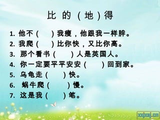 比 的 （地）得
1.   他不（ ）我瘦，他跟我一样胖。
2.   我爬（ ）比你快，又比你高。
3.   那个看书（  ）人是英国人。
4.   你一定要平平安安（  ）回到家。
5.   乌龟走（  ）快。
6.   蜗牛爬（   ）慢。
7.   这是我（  ）笔。
 