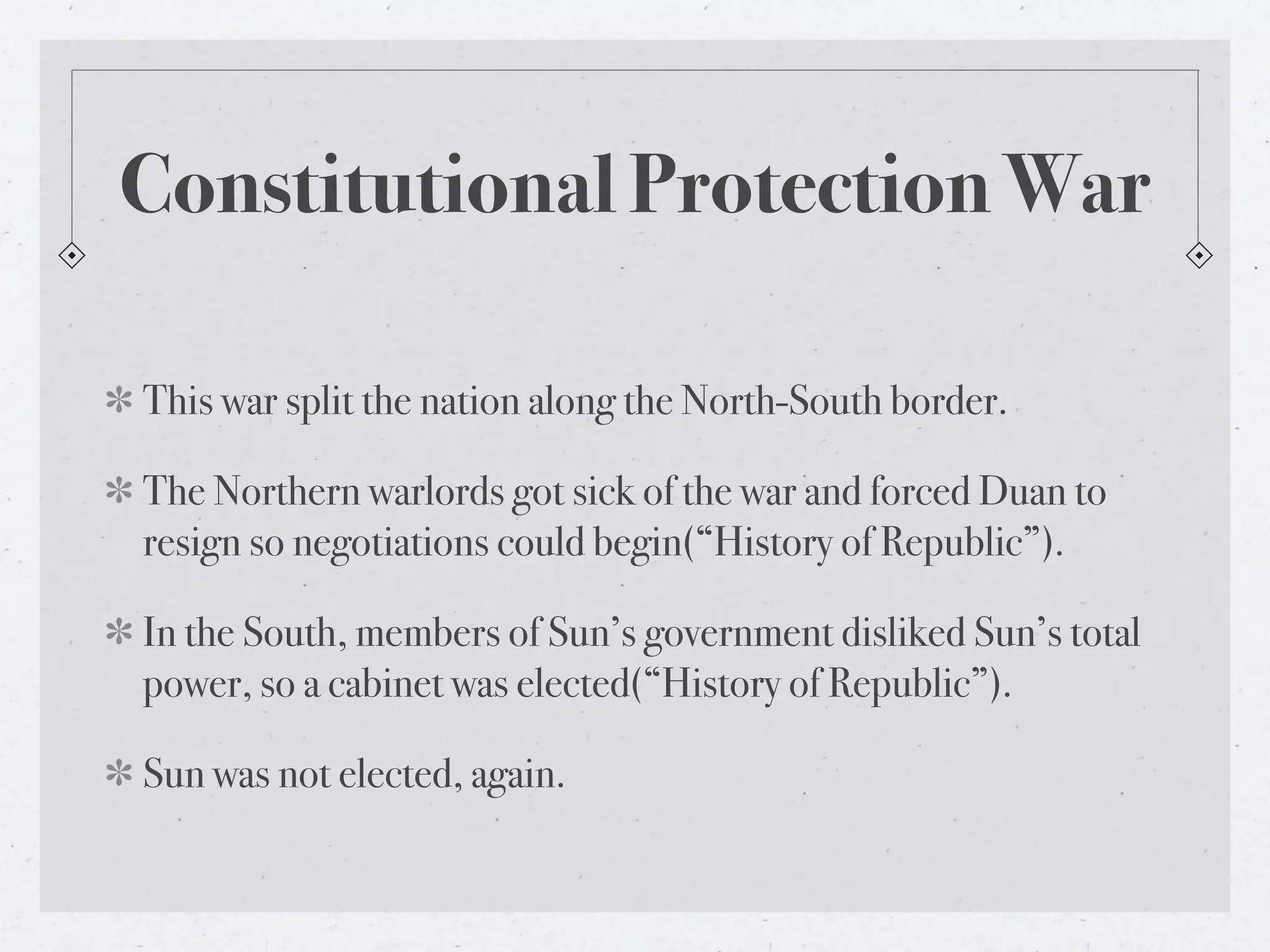 Constitutional Protection War

This war split the nation along the North-South border.

The Northern warlords got sick of the war and forced Duan to
resign so negotiations could begin(“History of Republic”).

In the South, members of Sun’s government disliked Sun’s total
power, so a cabinet was elected(“History of Republic”).

Sun was not elected, again.
 