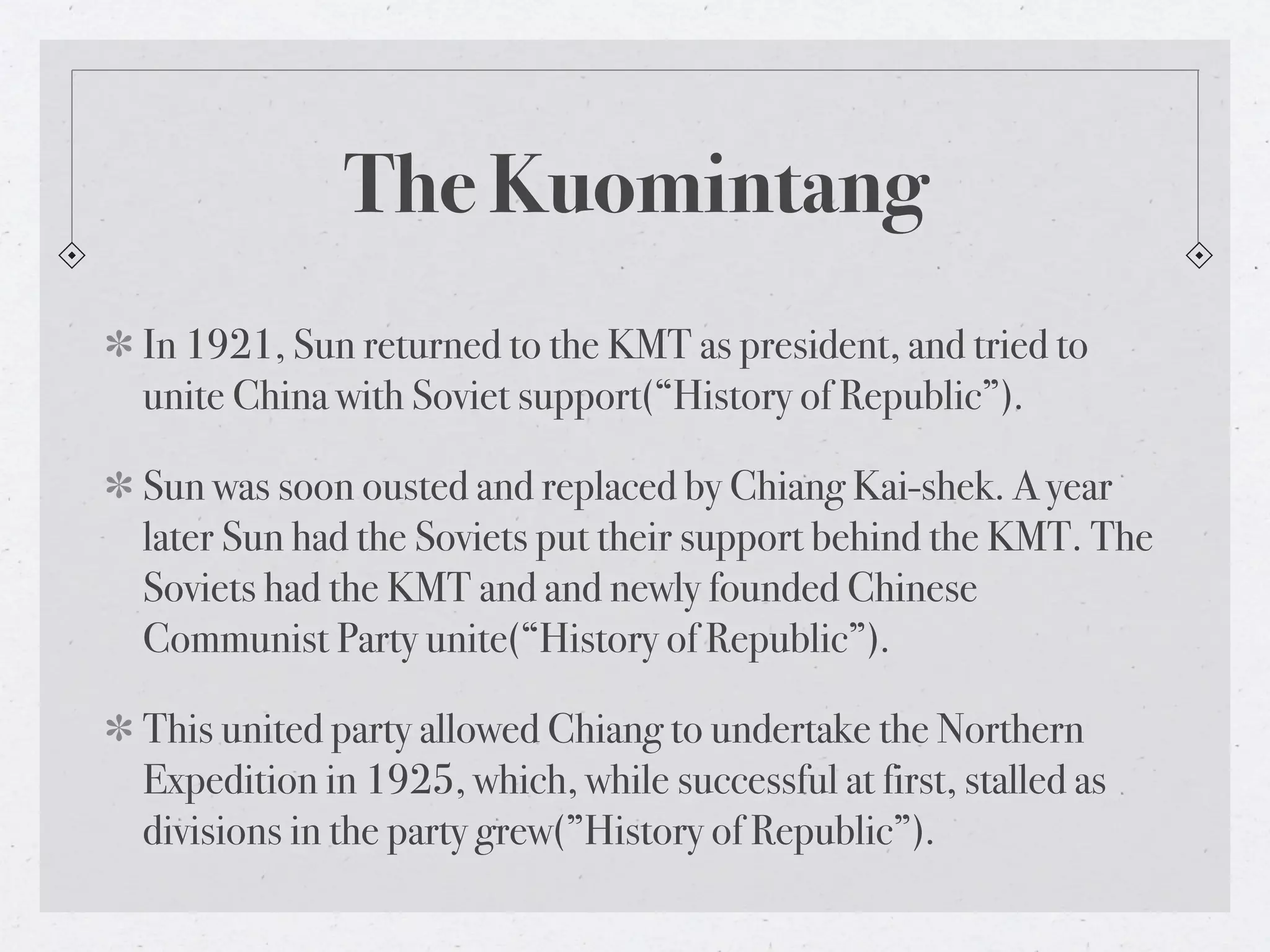 The Kuomintang
In 1921, Sun returned to the KMT as president, and tried to
unite China with Soviet support(“History of Republic”).

Sun was soon ousted and replaced by Chiang Kai-shek. A year
later Sun had the Soviets put their support behind the KMT. The
Soviets had the KMT and and newly founded Chinese
Communist Party unite(“History of Republic”).

This united party allowed Chiang to undertake the Northern
Expedition in 1925, which, while successful at first, stalled as
divisions in the party grew(”History of Republic”).
 