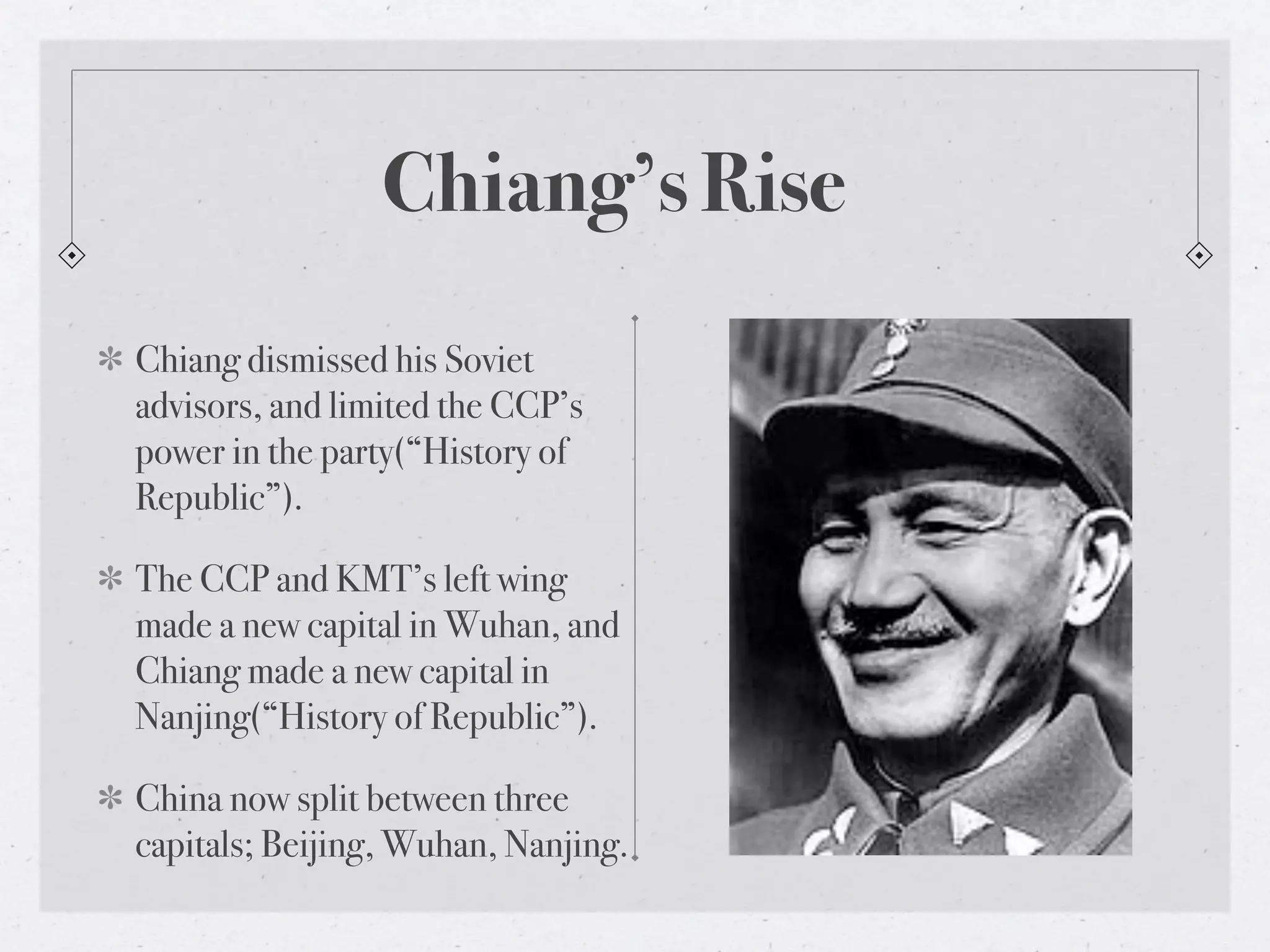 Chiang’s Rise
Chiang dismissed his Soviet
advisors, and limited the CCP’s
power in the party(“History of
Republic”).

The CCP and KMT’s left wing
made a new capital in Wuhan, and
Chiang made a new capital in
Nanjing(“History of Republic”).

China now split between three
capitals; Beijing, Wuhan, Nanjing.
 