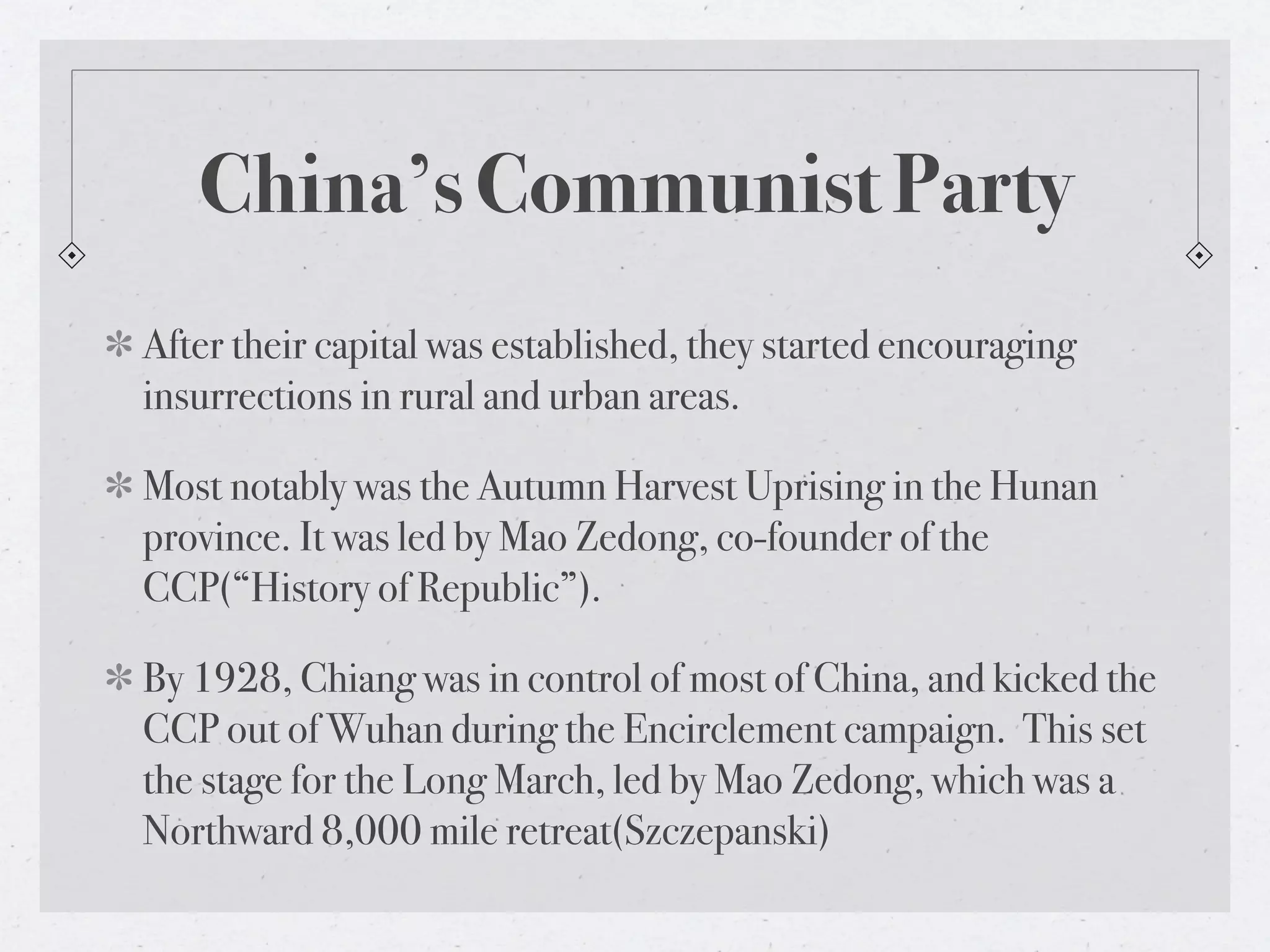 China’s Communist Party
After their capital was established, they started encouraging
insurrections in rural and urban areas.

Most notably was the Autumn Harvest Uprising in the Hunan
province. It was led by Mao Zedong, co-founder of the
CCP(“History of Republic”).

By 1928, Chiang was in control of most of China, and kicked the
CCP out of Wuhan during the Encirclement campaign. This set
the stage for the Long March, led by Mao Zedong, which was a
Northward 8,000 mile retreat(Szczepanski)
 