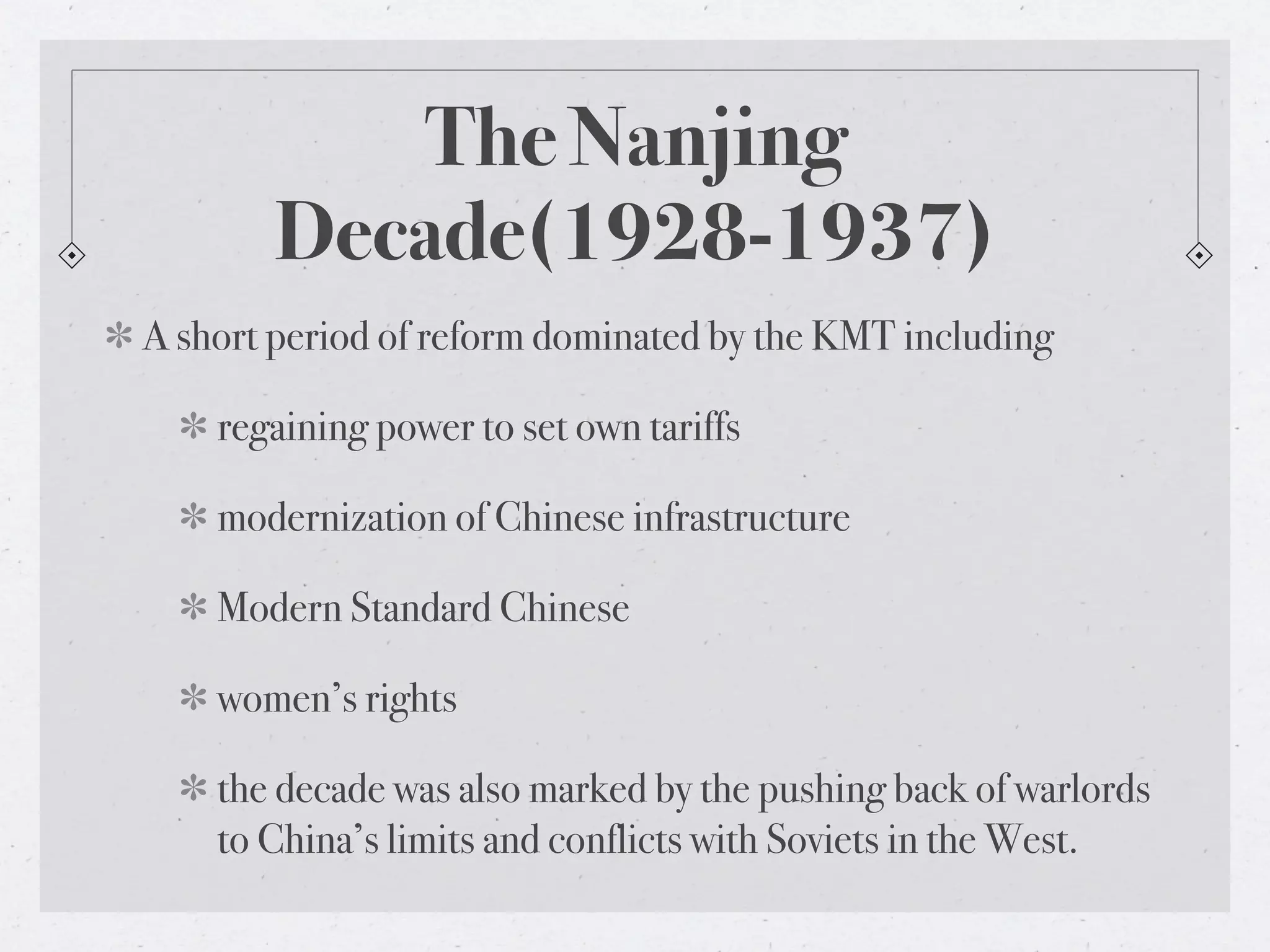 The Nanjing
       Decade(1928-1937)
A short period of reform dominated by the KMT including

    regaining power to set own tariffs

    modernization of Chinese infrastructure

    Modern Standard Chinese

    women’s rights

    the decade was also marked by the pushing back of warlords
    to China’s limits and conflicts with Soviets in the West.
 