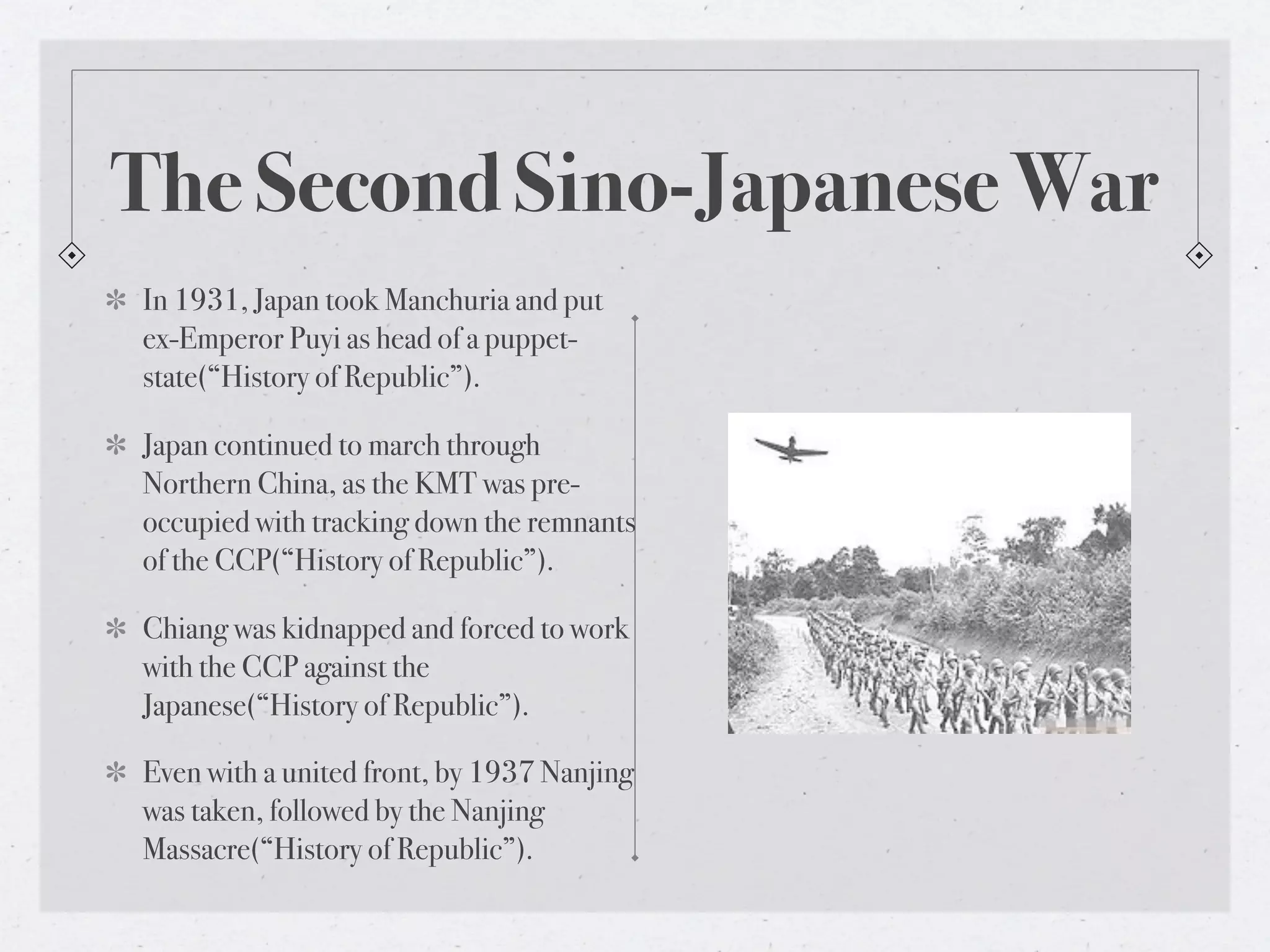 The Second Sino-Japanese War
In 1931, Japan took Manchuria and put
ex-Emperor Puyi as head of a puppet-
state(“History of Republic”).

Japan continued to march through
Northern China, as the KMT was pre-
occupied with tracking down the remnants
of the CCP(“History of Republic”).

Chiang was kidnapped and forced to work
with the CCP against the
Japanese(“History of Republic”).

Even with a united front, by 1937 Nanjing
was taken, followed by the Nanjing
Massacre(“History of Republic”).
 