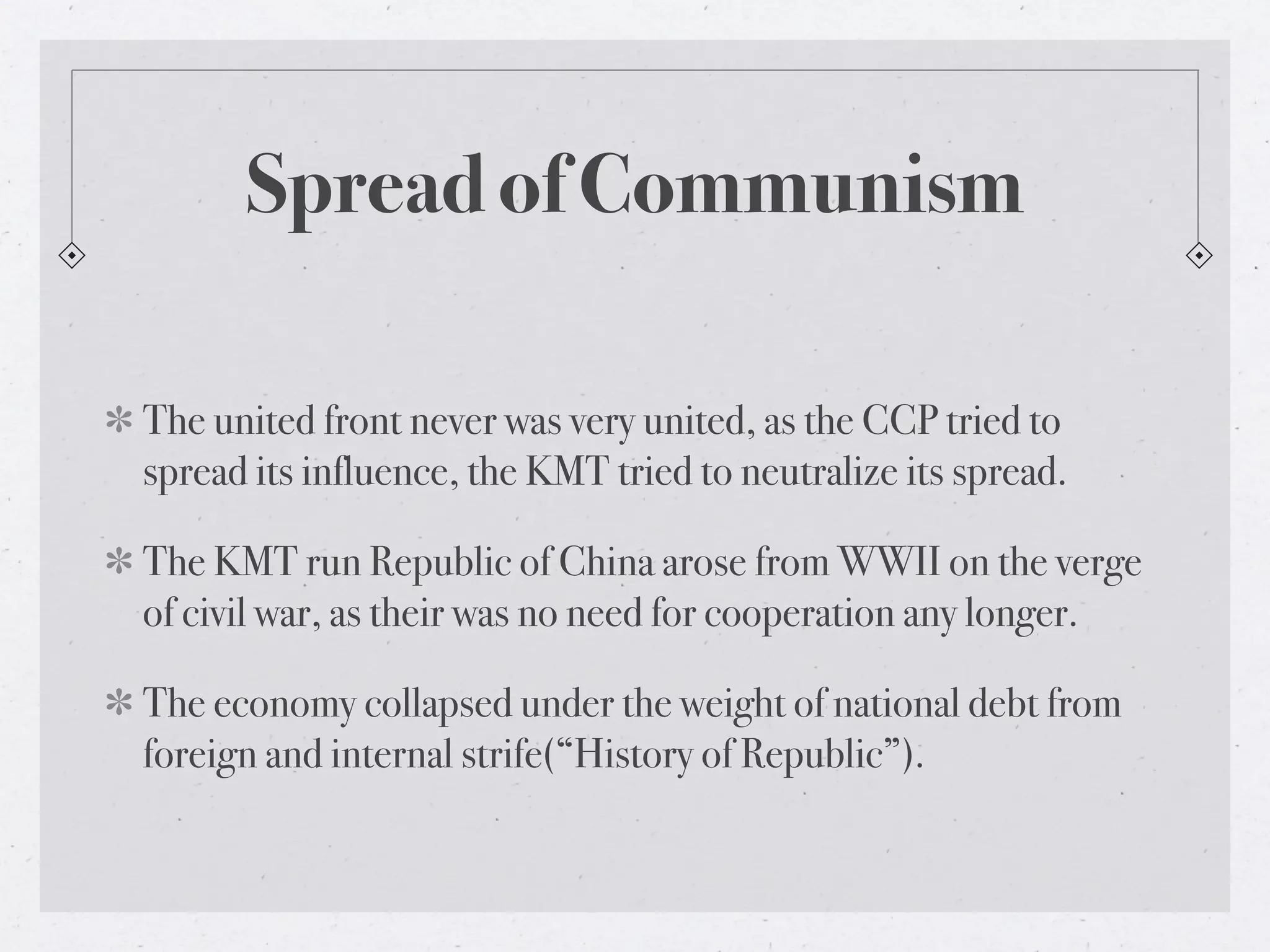 Spread of Communism

The united front never was very united, as the CCP tried to
spread its influence, the KMT tried to neutralize its spread.

The KMT run Republic of China arose from WWII on the verge
of civil war, as their was no need for cooperation any longer.

The economy collapsed under the weight of national debt from
foreign and internal strife(“History of Republic”).
 