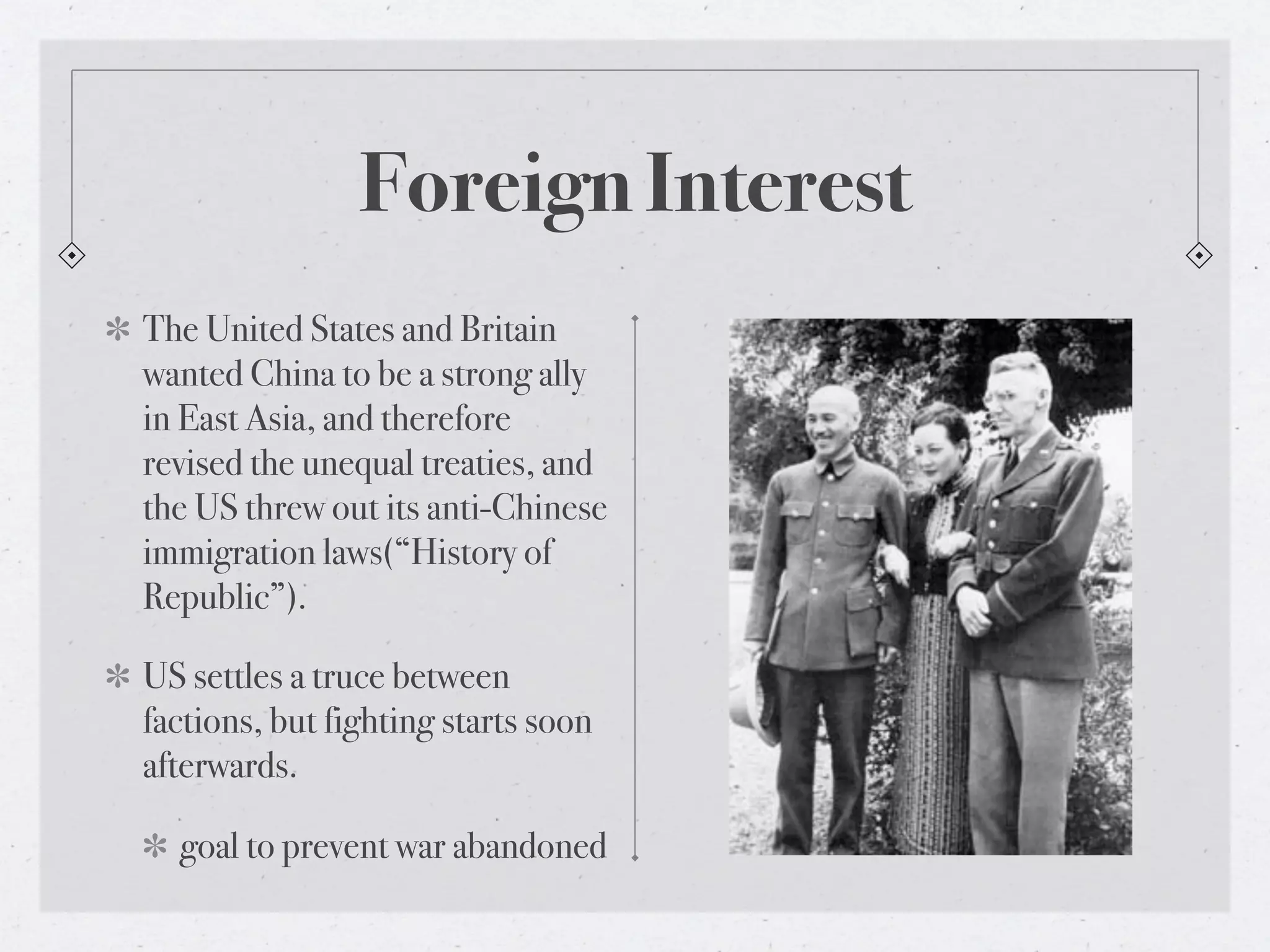 Foreign Interest
The United States and Britain
wanted China to be a strong ally
in East Asia, and therefore
revised the unequal treaties, and
the US threw out its anti-Chinese
immigration laws(“History of
Republic”).

US settles a truce between
factions, but fighting starts soon
afterwards.

  goal to prevent war abandoned
 