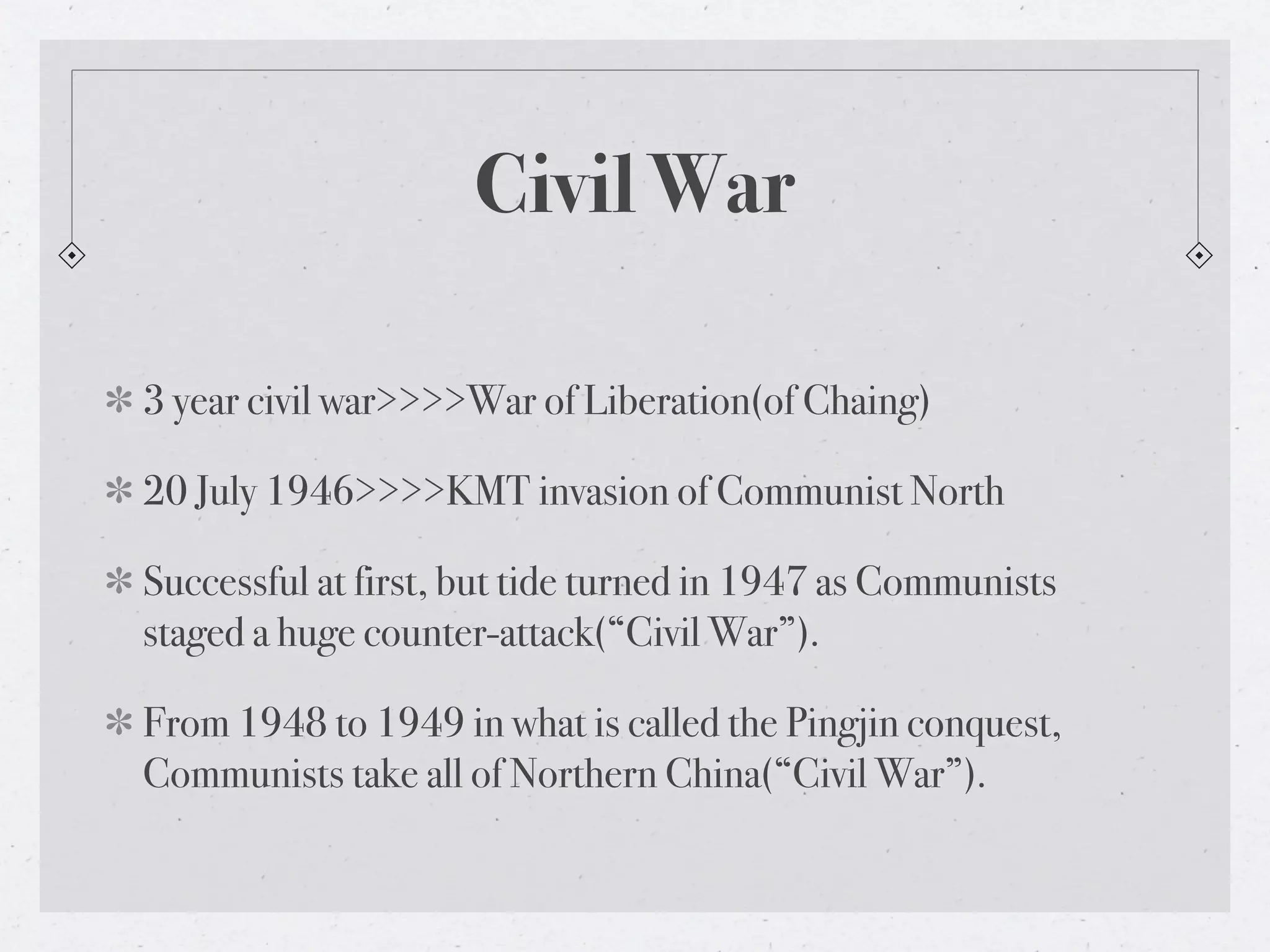 Civil War

3 year civil war>>>>War of Liberation(of Chaing)

20 July 1946>>>>KMT invasion of Communist North

Successful at first, but tide turned in 1947 as Communists
staged a huge counter-attack(“Civil War”).

From 1948 to 1949 in what is called the Pingjin conquest,
Communists take all of Northern China(“Civil War”).
 