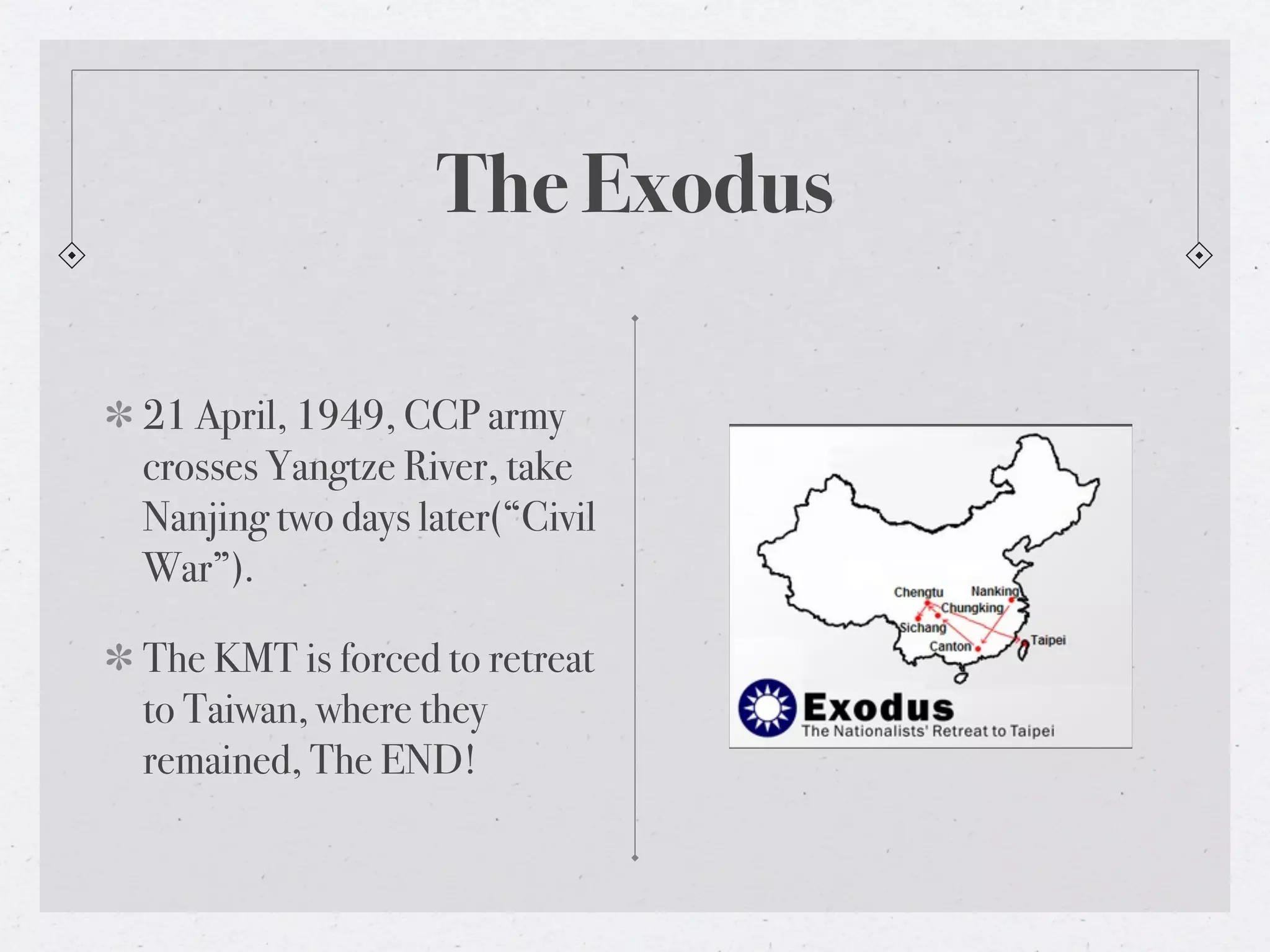 The Exodus

21 April, 1949, CCP army
crosses Yangtze River, take
Nanjing two days later(“Civil
War”).

The KMT is forced to retreat
to Taiwan, where they
remained, The END!
 