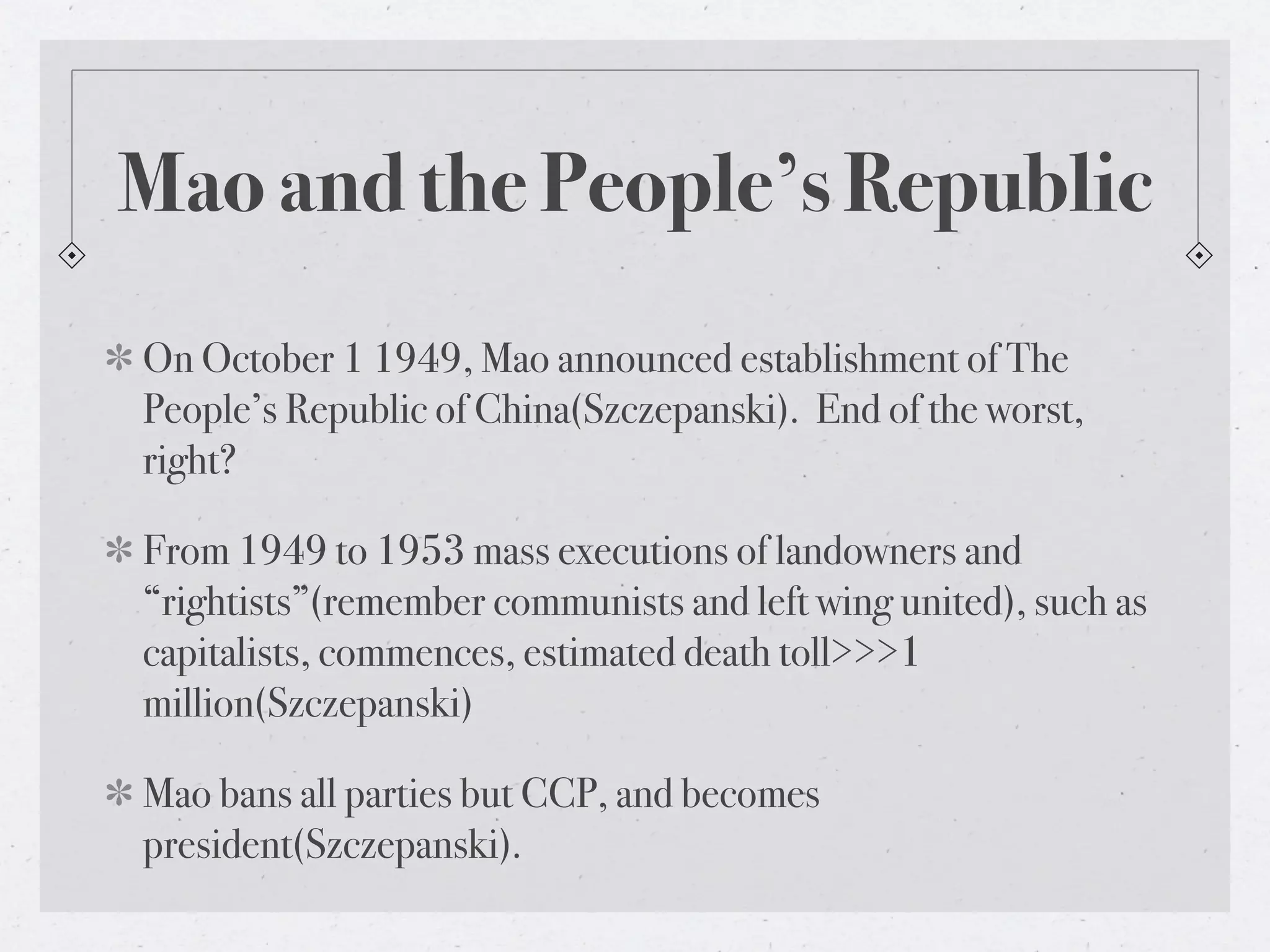Mao and the People’s Republic
On October 1 1949, Mao announced establishment of The
People’s Republic of China(Szczepanski). End of the worst,
right?

From 1949 to 1953 mass executions of landowners and
“rightists”(remember communists and left wing united), such as
capitalists, commences, estimated death toll>>>1
million(Szczepanski)

Mao bans all parties but CCP, and becomes
president(Szczepanski).
 