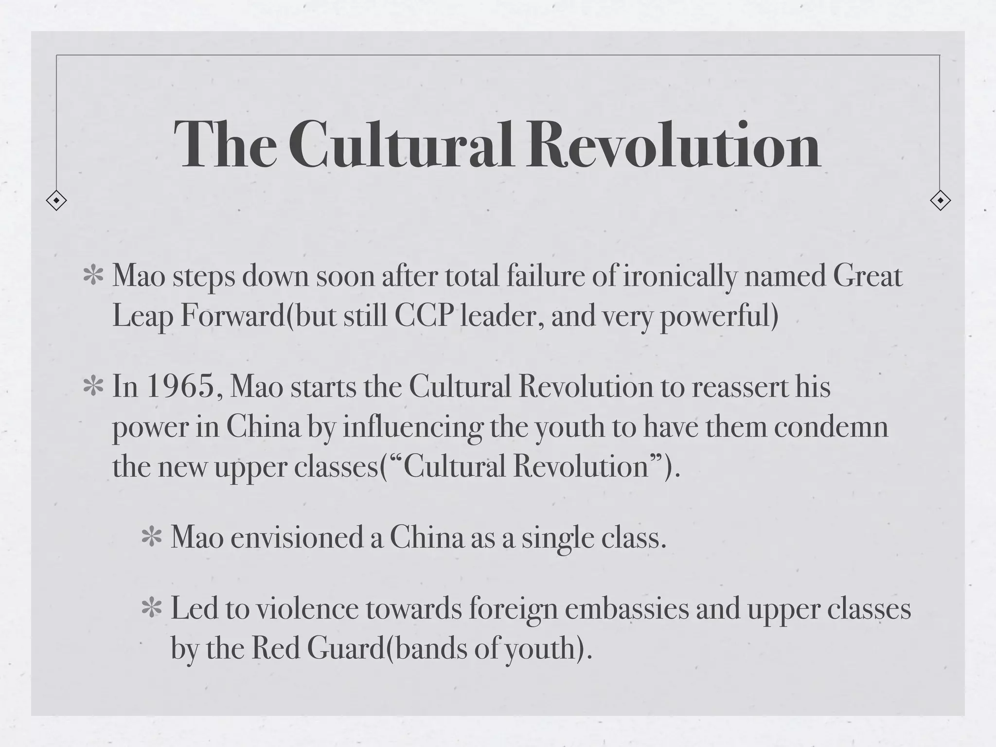 The Cultural Revolution
Mao steps down soon after total failure of ironically named Great
Leap Forward(but still CCP leader, and very powerful)

In 1965, Mao starts the Cultural Revolution to reassert his
power in China by influencing the youth to have them condemn
the new upper classes(“Cultural Revolution”).

    Mao envisioned a China as a single class.

    Led to violence towards foreign embassies and upper classes
    by the Red Guard(bands of youth).
 