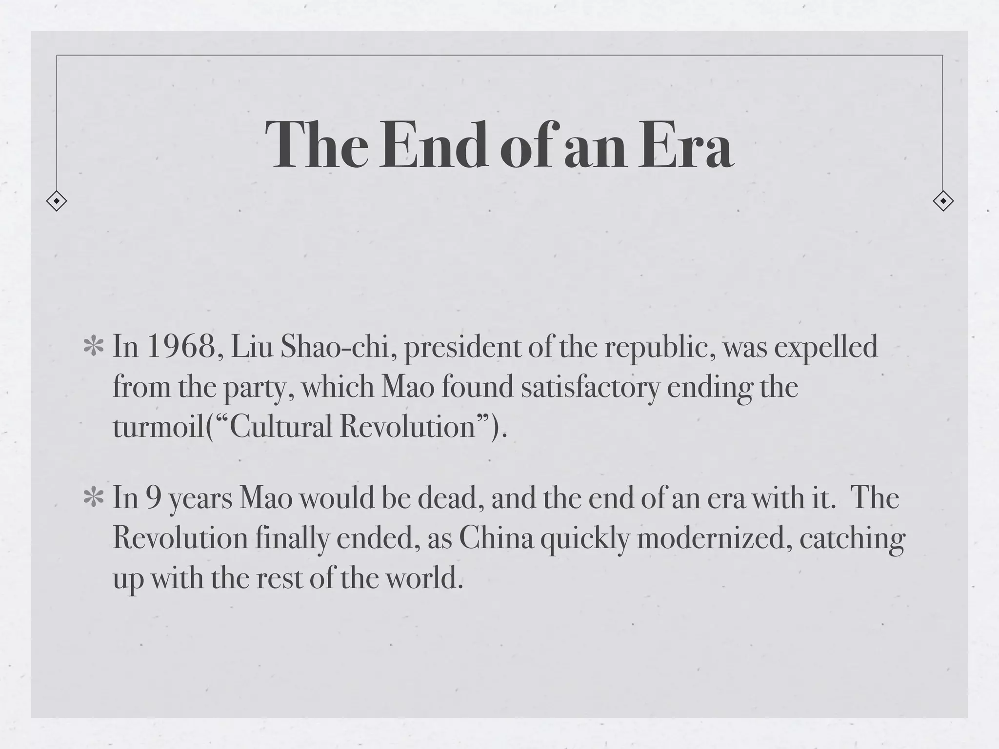 The End of an Era

In 1968, Liu Shao-chi, president of the republic, was expelled
from the party, which Mao found satisfactory ending the
turmoil(“Cultural Revolution”).

In 9 years Mao would be dead, and the end of an era with it. The
Revolution finally ended, as China quickly modernized, catching
up with the rest of the world.
 