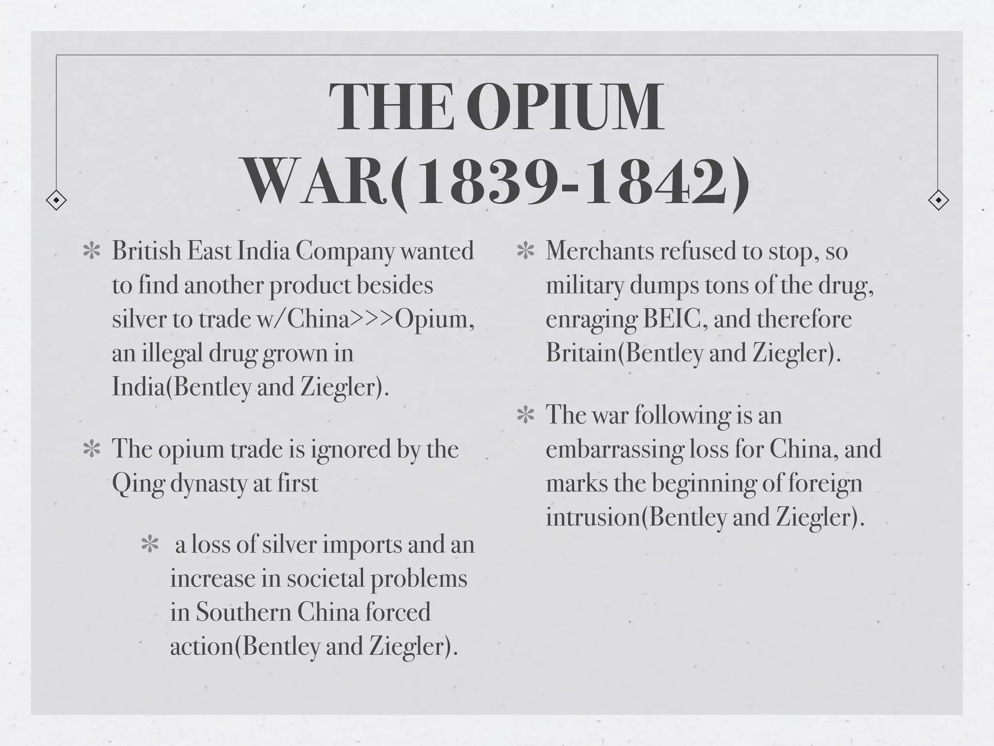 THE OPIUM
            WAR(1839-1842)
British East India Company wanted       Merchants refused to stop, so
to find another product besides         military dumps tons of the drug,
silver to trade w/China>>>Opium,        enraging BEIC, and therefore
an illegal drug grown in                Britain(Bentley and Ziegler).
India(Bentley and Ziegler).
                                        The war following is an
The opium trade is ignored by the       embarrassing loss for China, and
Qing dynasty at first                   marks the beginning of foreign
                                        intrusion(Bentley and Ziegler).
      a loss of silver imports and an
     increase in societal problems
     in Southern China forced
     action(Bentley and Ziegler).
 