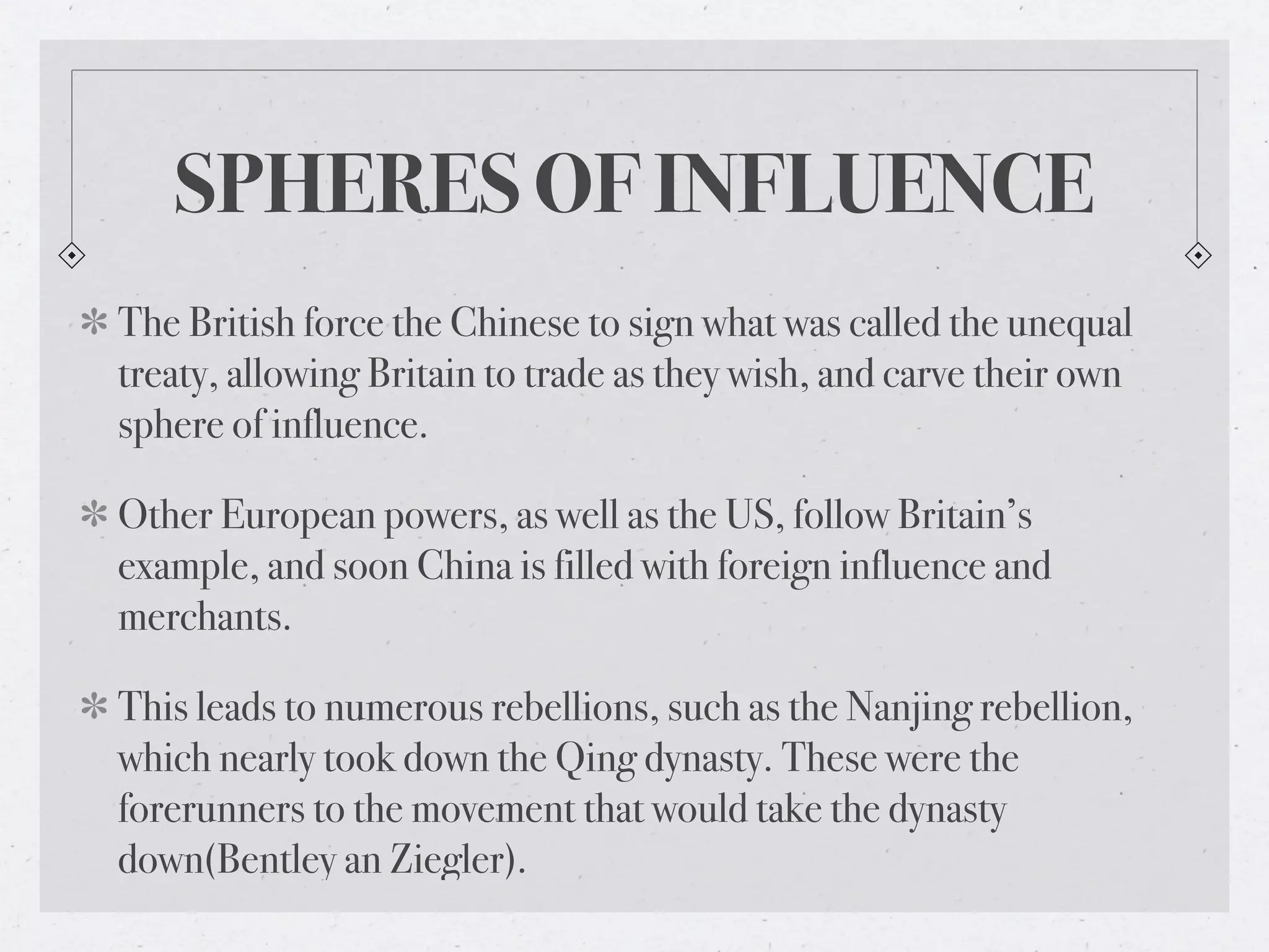 SPHERES OF INFLUENCE
The British force the Chinese to sign what was called the unequal
treaty, allowing Britain to trade as they wish, and carve their own
sphere of influence.

Other European powers, as well as the US, follow Britain’s
example, and soon China is filled with foreign influence and
merchants.

This leads to numerous rebellions, such as the Nanjing rebellion,
which nearly took down the Qing dynasty. These were the
forerunners to the movement that would take the dynasty
down(Bentley an Ziegler).
 