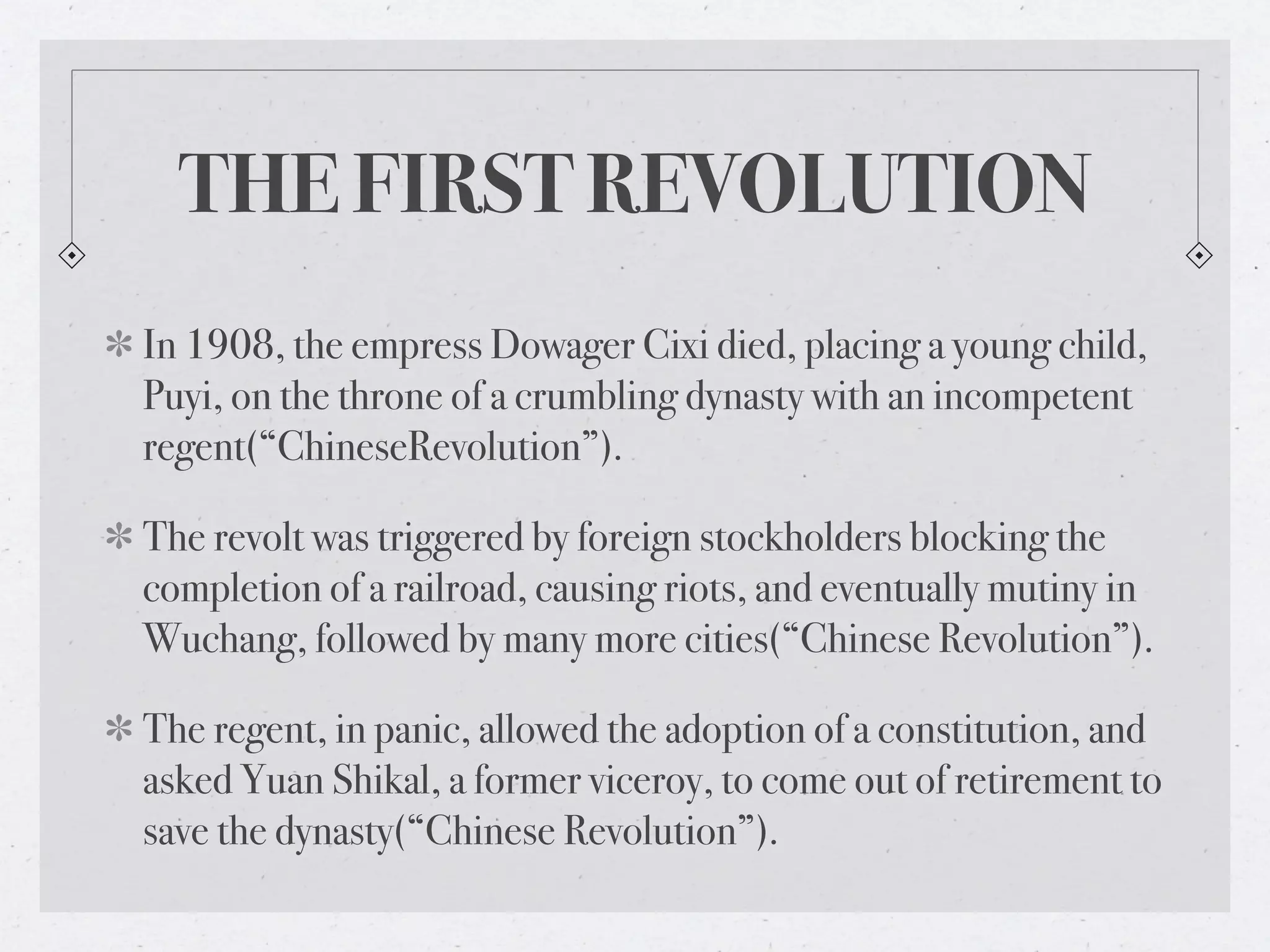 THE FIRST REVOLUTION
In 1908, the empress Dowager Cixi died, placing a young child,
Puyi, on the throne of a crumbling dynasty with an incompetent
regent(“ChineseRevolution”).

The revolt was triggered by foreign stockholders blocking the
completion of a railroad, causing riots, and eventually mutiny in
Wuchang, followed by many more cities(“Chinese Revolution”).

The regent, in panic, allowed the adoption of a constitution, and
asked Yuan Shikal, a former viceroy, to come out of retirement to
save the dynasty(“Chinese Revolution”).
 
