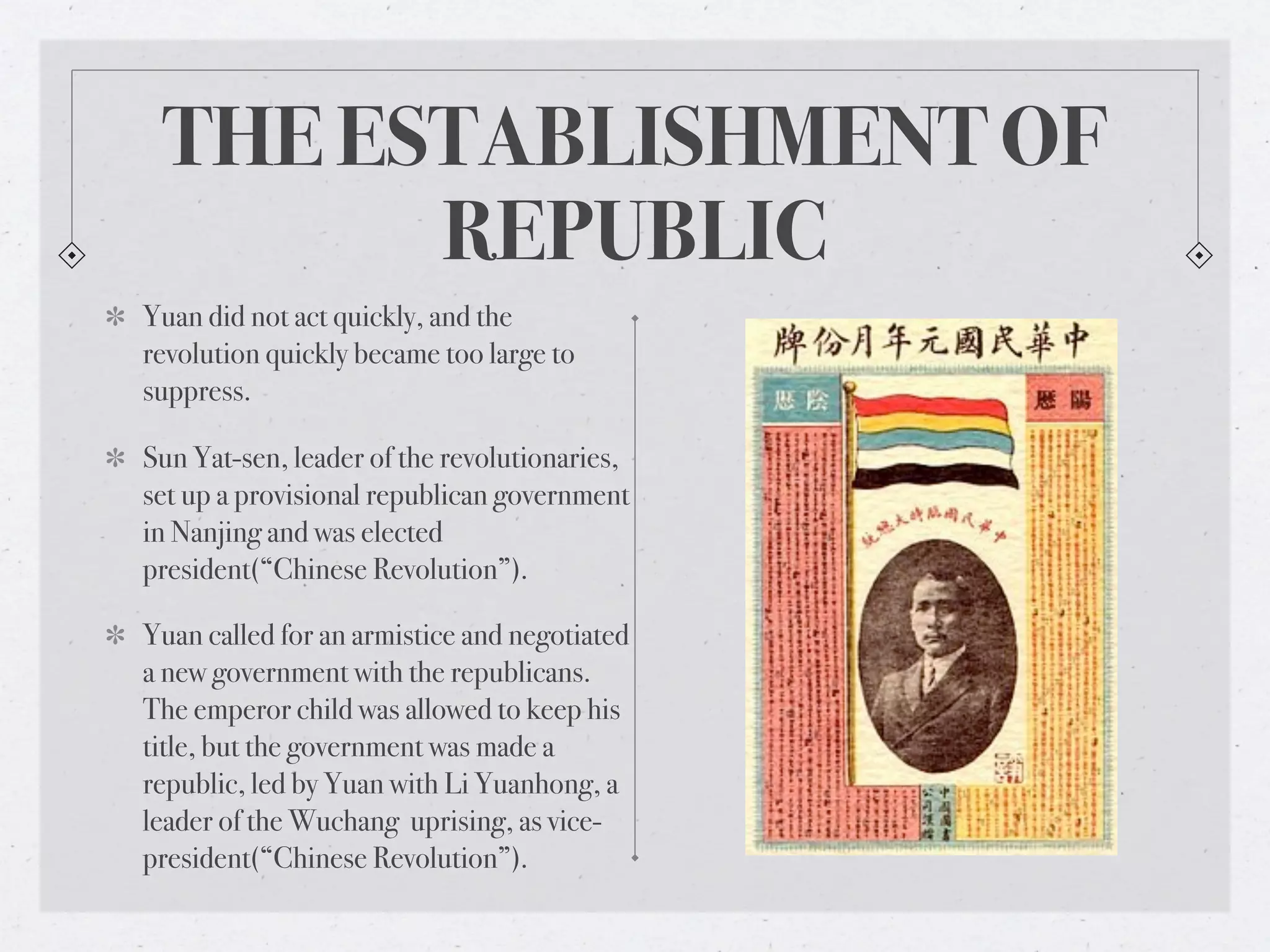 THE ESTABLISHMENT OF
       REPUBLIC
Yuan did not act quickly, and the
revolution quickly became too large to
suppress.

Sun Yat-sen, leader of the revolutionaries,
set up a provisional republican government
in Nanjing and was elected
president(“Chinese Revolution”).

Yuan called for an armistice and negotiated
a new government with the republicans.
The emperor child was allowed to keep his
title, but the government was made a
republic, led by Yuan with Li Yuanhong, a
leader of the Wuchang uprising, as vice-
president(“Chinese Revolution”).
 