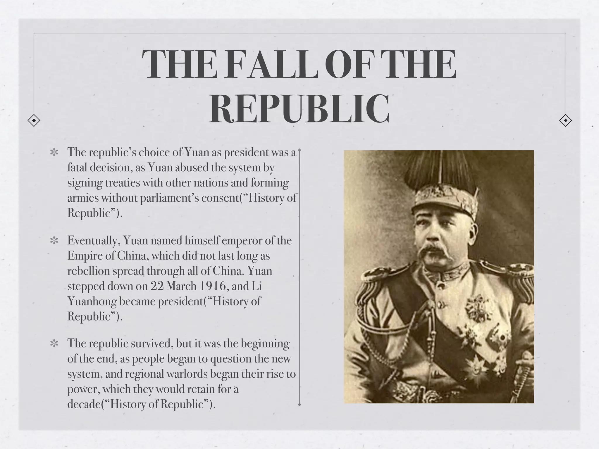 THE FALL OF THE
                   REPUBLIC
The republic’s choice of Yuan as president was a
fatal decision, as Yuan abused the system by
signing treaties with other nations and forming
armies without parliament’s consent(“History of
Republic”).

Eventually, Yuan named himself emperor of the
Empire of China, which did not last long as
rebellion spread through all of China. Yuan
stepped down on 22 March 1916, and Li
Yuanhong became president(“History of
Republic”).

The republic survived, but it was the beginning
of the end, as people began to question the new
system, and regional warlords began their rise to
power, which they would retain for a
decade(“History of Republic”).
 