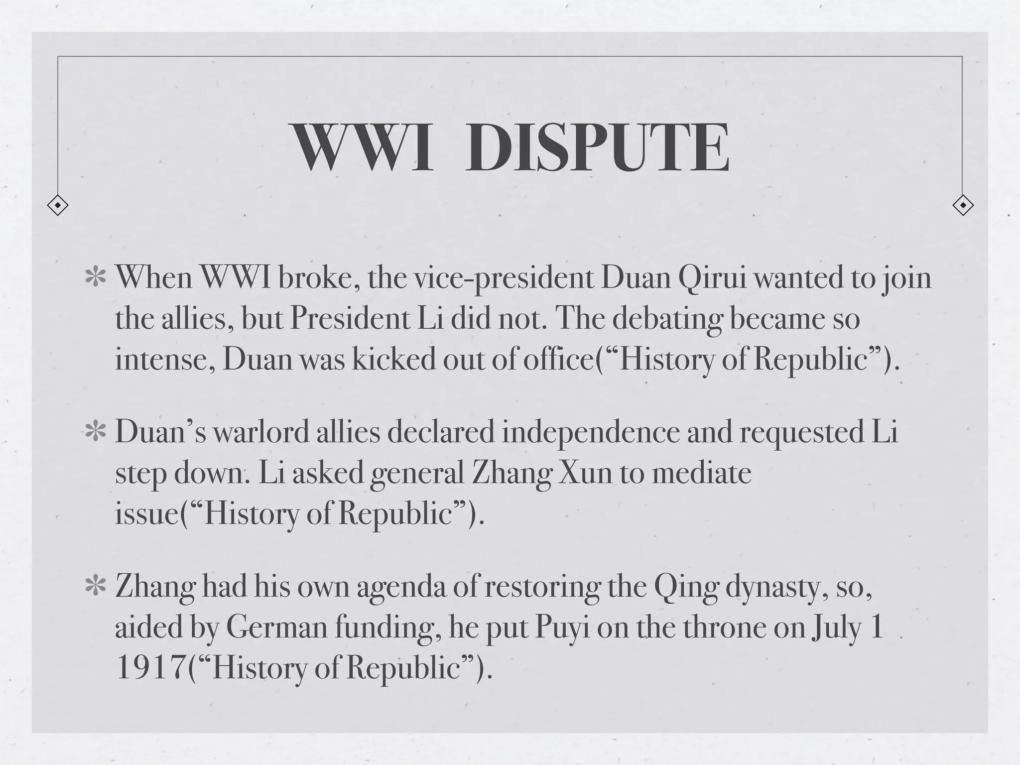 WWI DISPUTE
When WWI broke, the vice-president Duan Qirui wanted to join
the allies, but President Li did not. The debating became so
intense, Duan was kicked out of office(“History of Republic”).

Duan’s warlord allies declared independence and requested Li
step down. Li asked general Zhang Xun to mediate
issue(“History of Republic”).

Zhang had his own agenda of restoring the Qing dynasty, so,
aided by German funding, he put Puyi on the throne on July 1
1917(“History of Republic”).
 