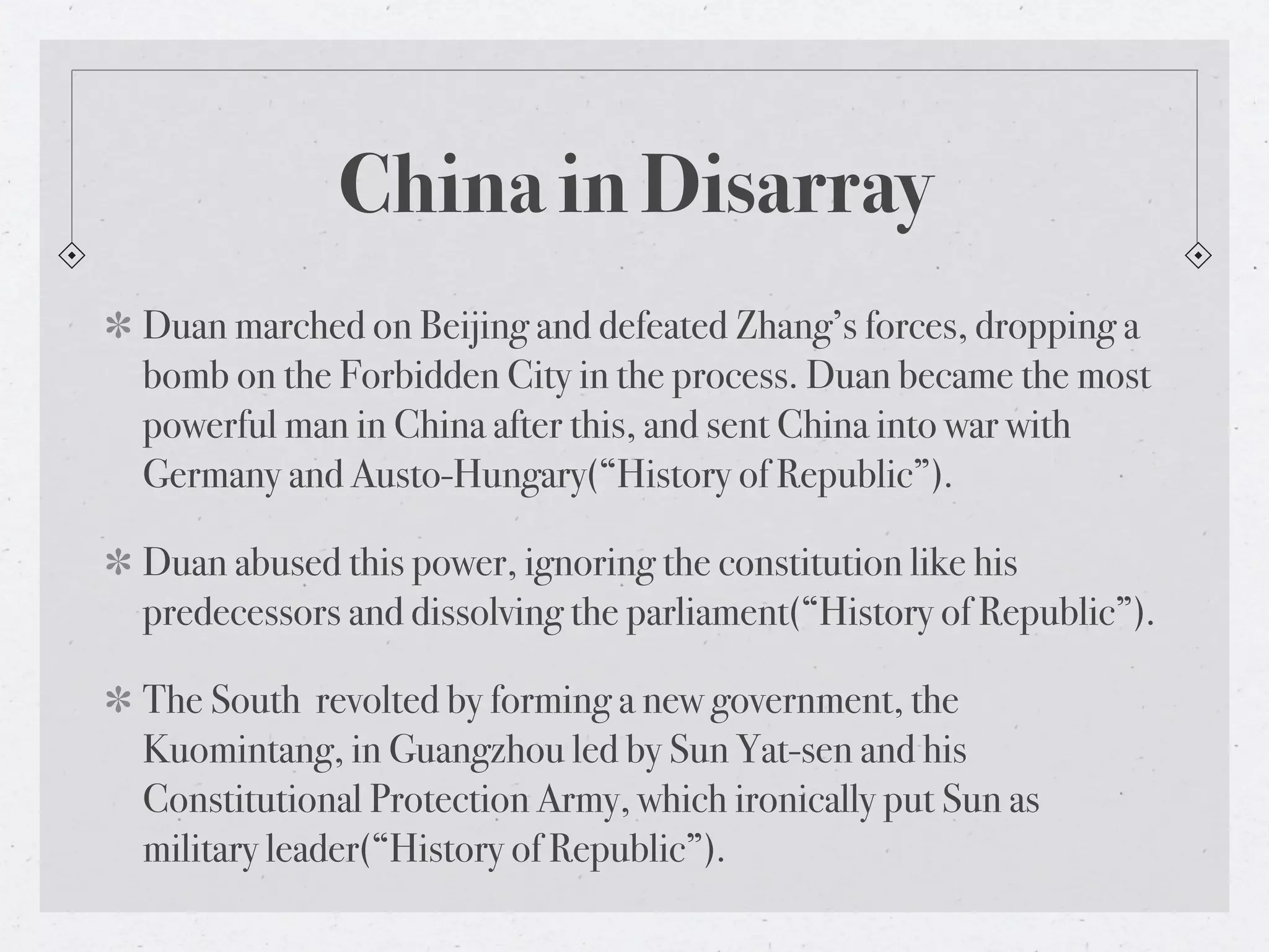 China in Disarray
Duan marched on Beijing and defeated Zhang’s forces, dropping a
bomb on the Forbidden City in the process. Duan became the most
powerful man in China after this, and sent China into war with
Germany and Austo-Hungary(“History of Republic”).

Duan abused this power, ignoring the constitution like his
predecessors and dissolving the parliament(“History of Republic”).

The South revolted by forming a new government, the
Kuomintang, in Guangzhou led by Sun Yat-sen and his
Constitutional Protection Army, which ironically put Sun as
military leader(“History of Republic”).
 