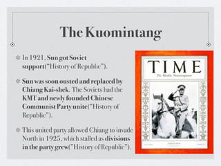 The Kuomintang
In 1921, Sun got Soviet
support(“History of Republic”).

Sun was soon ousted and replaced by
Chiang Kai-shek. The Soviets had the
KMT and newly founded Chinese
Communist Party unite(“History of
Republic”).

This united party allowed Chiang to invade
North in 1925, which stalled as divisions
in the party grew(”History of Republic”).
 