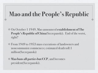 Mao and the People’s Republic

On October 1 1949, Mao announced establishment of The
People’s Republic of China(Szczepanski). End of the worst,
right?

From 1949 to 1953 mass executions of landowners and
noncommunist commences; estimated death toll:1
million(Szczepanski)

Mao bans all parties but CCP, and becomes
president(Szczepanski).
 