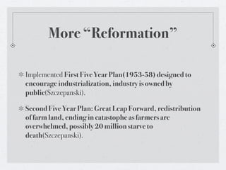 More “Reformation”

Implemented First Five Year Plan(1953-58) designed to
encourage industrialization, industry is owned by
public(Szczepanski).

Second Five Year Plan: Great Leap Forward, redistribution
of farm land, ending in catastophe as farmers are
overwhelmed, possibly 20 million starve to
death(Szczepanski).
 