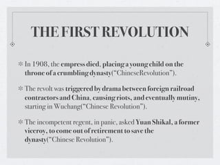 THE FIRST REVOLUTION

In 1908, the empress died, placing a young child on the
throne of a crumbling dynasty(“ChineseRevolution”).

The revolt was triggered by drama between foreign railroad
contractors and China, causing riots, and eventually mutiny,
starting in Wuchang(“Chinese Revolution”).

The incompetent regent, in panic, asked Yuan Shikal, a former
viceroy, to come out of retirement to save the
dynasty(“Chinese Revolution”).
 