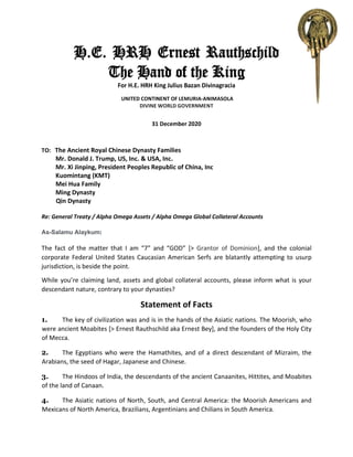 H.E. HRH Ernest Rauthschild
The Hand of the King
For H.E. HRH King Julius Bazan Divinagracia
UNITED CONTINENT OF LEMURIA-ANIMASOLA
DIVINE WORLD GOVERNMENT
31 December 2020
TO: The Ancient Royal Chinese Dynasty Families
Mr. Donald J. Trump, US, Inc. & USA, Inc.
Mr. Xi Jinping, President Peoples Republic of China, Inc
Kuomintang (KMT)
Mei Hua Family
Ming Dynasty
Qin Dynasty
Re: General Treaty / Alpha Omega Assets / Alpha Omega Global Collateral Accounts
As-Salamu Alaykum:
The fact of the matter that I am “7” and “GOD” [> Grantor of Dominion], and the colonial
corporate Federal United States Caucasian American Serfs are blatantly attempting to usurp
jurisdiction, is beside the point.
While you’re claiming land, assets and global collateral accounts, please inform what is your
descendant nature, contrary to your dynasties?
Statement of Facts
1. The key of civilization was and is in the hands of the Asiatic nations. The Moorish, who
were ancient Moabites [> Ernest Rauthschild aka Ernest Bey], and the founders of the Holy City
of Mecca.
2. The Egyptians who were the Hamathites, and of a direct descendant of Mizraim, the
Arabians, the seed of Hagar, Japanese and Chinese.
3. The Hindoos of India, the descendants of the ancient Canaanites, Hittites, and Moabites
of the land of Canaan.
4. The Asiatic nations of North, South, and Central America: the Moorish Americans and
Mexicans of North America, Brazilians, Argentinians and Chilians in South America.
 