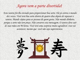 Agora vem a parte divertida ! Este tantra foi-lhe enviado para proporcionar boa sorte. Ele já correu o mundo dez vezes. Você terá boa sorte dentro de quatro dias depois de repassar o tantra. Mande cópias   para as pessoas de quem gosta.   Não mande dinheiro, porque a sorte não tem preço. Não conserve esta mensagem. O tantra deve sair de suas mãos em 96 horas. Você terá uma surpresa muito agradável. Isso vai acontecer, mesmo   que  você   não seja supersticioso.  