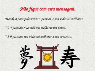 Não fique com esta mensagem . Mande-o para pelo menos 5 pessoas, e sua vida vai melhorar.  *  0-4 pessoas: Sua vida vai melhorar um pouco. *  5-9 pessoas: sua vida vai melhorar a seu contento.  