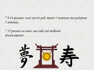 * 9-14 pessoas: você vai ter pelo menos 5 surpresas nas próximas
3 semanas.

* 15 pessoas ou mais: sua vida vai melhorar
drasticamente!
 