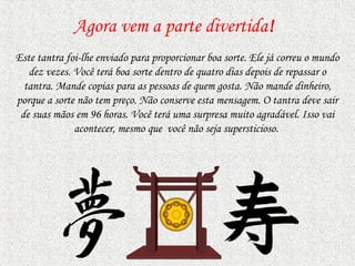 Agora vem a parte divertida!
Este tantra foi-lhe enviado para proporcionar boa sorte. Ele já correu o mundo
   dez vezes. Você terá boa sorte dentro de quatro dias depois de repassar o
  tantra. Mande copias para as pessoas de quem gosta. Não mande dinheiro,
porque a sorte não tem preço. Não conserve esta mensagem. O tantra deve sair
 de suas mãos em 96 horas. Você terá uma surpresa muito agradável. Isso vai
              acontecer, mesmo que você não seja supersticioso.
 