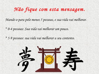 Não fique com esta mensagem .
Mande-o para pelo menos 5 pessoas, e sua vida vai melhorar.

* 0-4 pessoas: Sua vida vai melhorar um pouco.

* 5-9 pessoas: sua vida vai melhorar a seu contento.
 