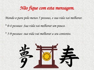 Não fique com esta mensagem . Mande-o para pelo menos 5 pessoas, e sua vida vai melhorar.  *  0-4 pessoas: Sua vida vai melhorar um pouco. *  5-9 pessoas: sua vida vai melhorar a seu contento.  