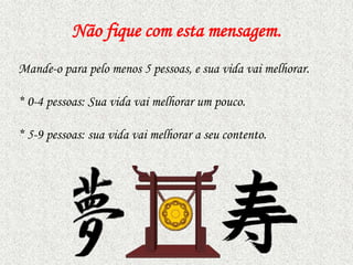 Não fique com esta mensagem.
Mande-o para pelo menos 5 pessoas, e sua vida vai melhorar.
* 0-4 pessoas: Sua vida vai melhorar um pouco.
* 5-9 pessoas: sua vida vai melhorar a seu contento.

 