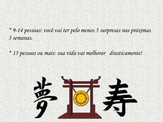 * 9-14 pessoas: você vai ter pelo menos 5 surpresas nas próximas
3 semanas.
* 15 pessoas ou mais: sua vida vai melhorar drasticamente!

 