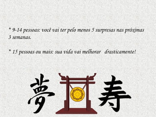 * 9-14 pessoas: você vai ter pelo menos 5 surpresas nas próximas
3 semanas.
* 15 pessoas ou mais: sua vida vai melhorar drasticamente!
 