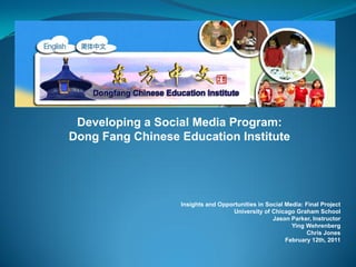 Developing a Social Media Program:
Dong Fang Chinese Education Institute




                  Insights and Opportunities in Social Media: Final Project
                                   University of Chicago Graham School
                                                  Jason Parker, Instructor
                                                         Ying Wehrenberg
                                                              Chris Jones
                                                       February 12th, 2011
 